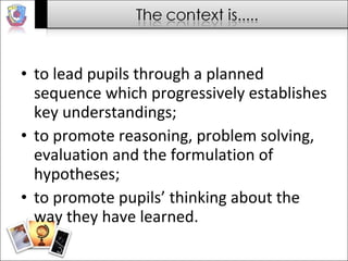 to lead pupils through a planned sequence which progressively establishes key understandings; to promote reasoning, problem solving, evaluation and the formulation of hypotheses; to promote pupils’ thinking about the way they have learned. 