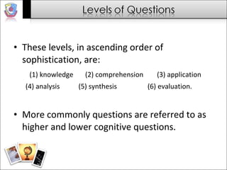 These levels, in ascending order of sophistication, are:  (1) knowledge  (2) comprehension  (3) application (4) analysis  (5) synthesis  (6) evaluation.  More commonly questions are referred to as higher and lower cognitive questions.  