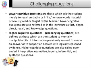 Lower cognitive questions  are those which ask the student merely to recall verbatim or in his/her own words material previously read or taught by the teacher. Lower cognitive questions are also referred to in the literature as fact, closed, direct, recall, and knowledge questions.  Higher cognitive questions  –  (challenging questions)  are defined as those which ask the student to mentally manipulate bits of information previously learned to create an answer or to support an answer with logically reasoned evidence. Higher cognitive questions are also called open-ended, interpretive, evaluative, inquiry, inferential, and synthesis questions.  