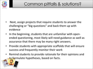 Next, assign projects that require students to answer the challenging or “big questions” and back them up with evidence  In the beginning, students that are unfamiliar with open-ended questioning, most likely will need guidance as well as assurance that there may be many right answers.  Provide students with appropriate scaffolds that will ensure success and frequently monitor their work  Remind students to provide rationale for their opinions and to formulate hypotheses, based on facts.  