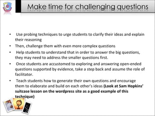 Use probing techniques to urge students to clarify their ideas and explain their reasoning  Then, challenge them with even more complex questions  Help students to understand that in order to answer the big questions, they may need to address the smaller questions first.  Once students are accustomed to exploring and answering open-ended questions supported by evidence, take a step back and assume the role of facilitator.  Teach students how to generate their own questions and encourage them to elaborate and build on each other's ideas  (Look at Sam Hopkins’ suitcase lesson on the wordpress site as a good example of this technique) 