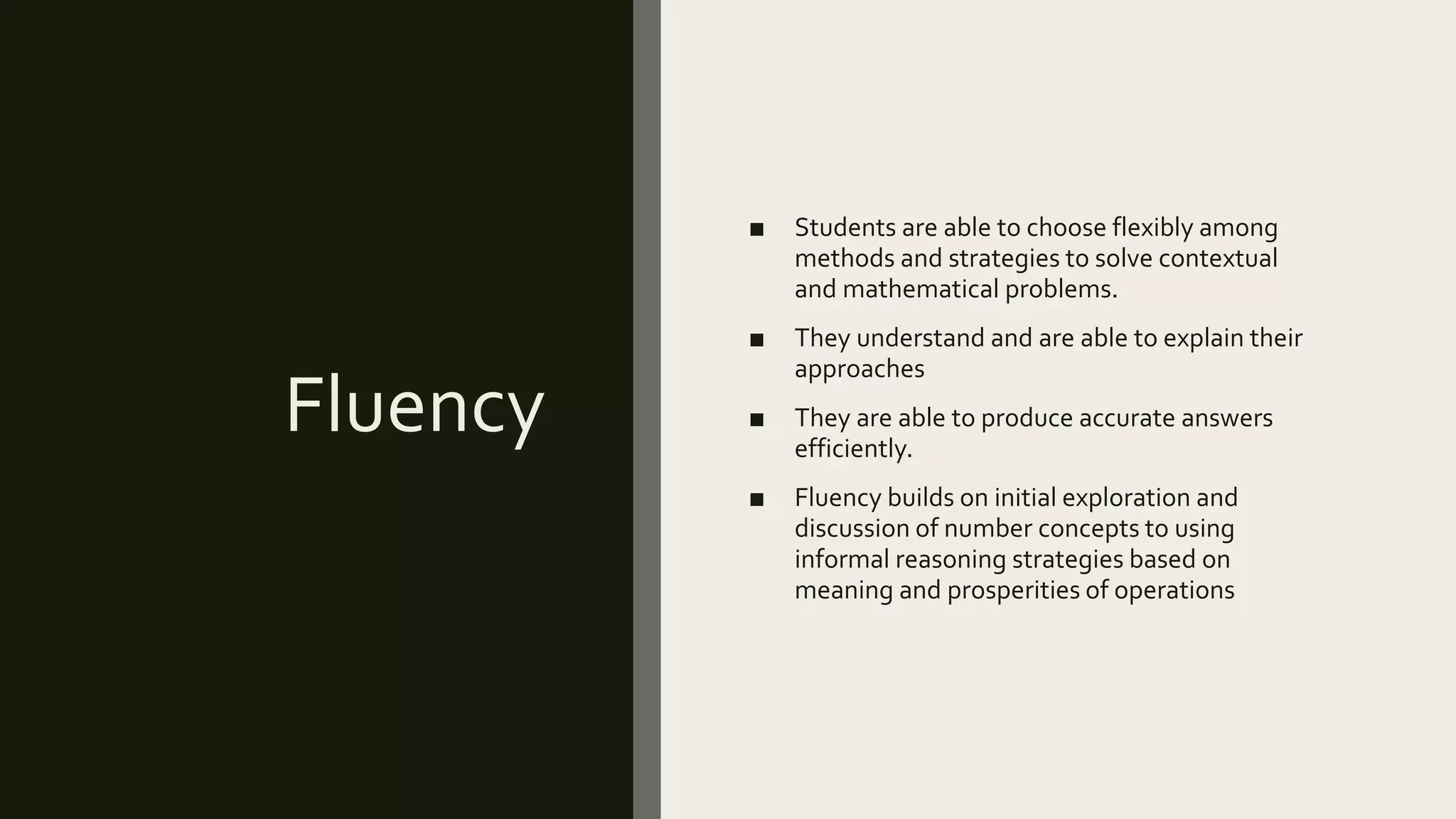 Fluency
■ Students are able to choose flexibly among
methods and strategies to solve contextual
and mathematical problems.
■ They understand and are able to explain their
approaches
■ They are able to produce accurate answers
efficiently.
■ Fluency builds on initial exploration and
discussion of number concepts to using
informal reasoning strategies based on
meaning and prosperities of operations
 