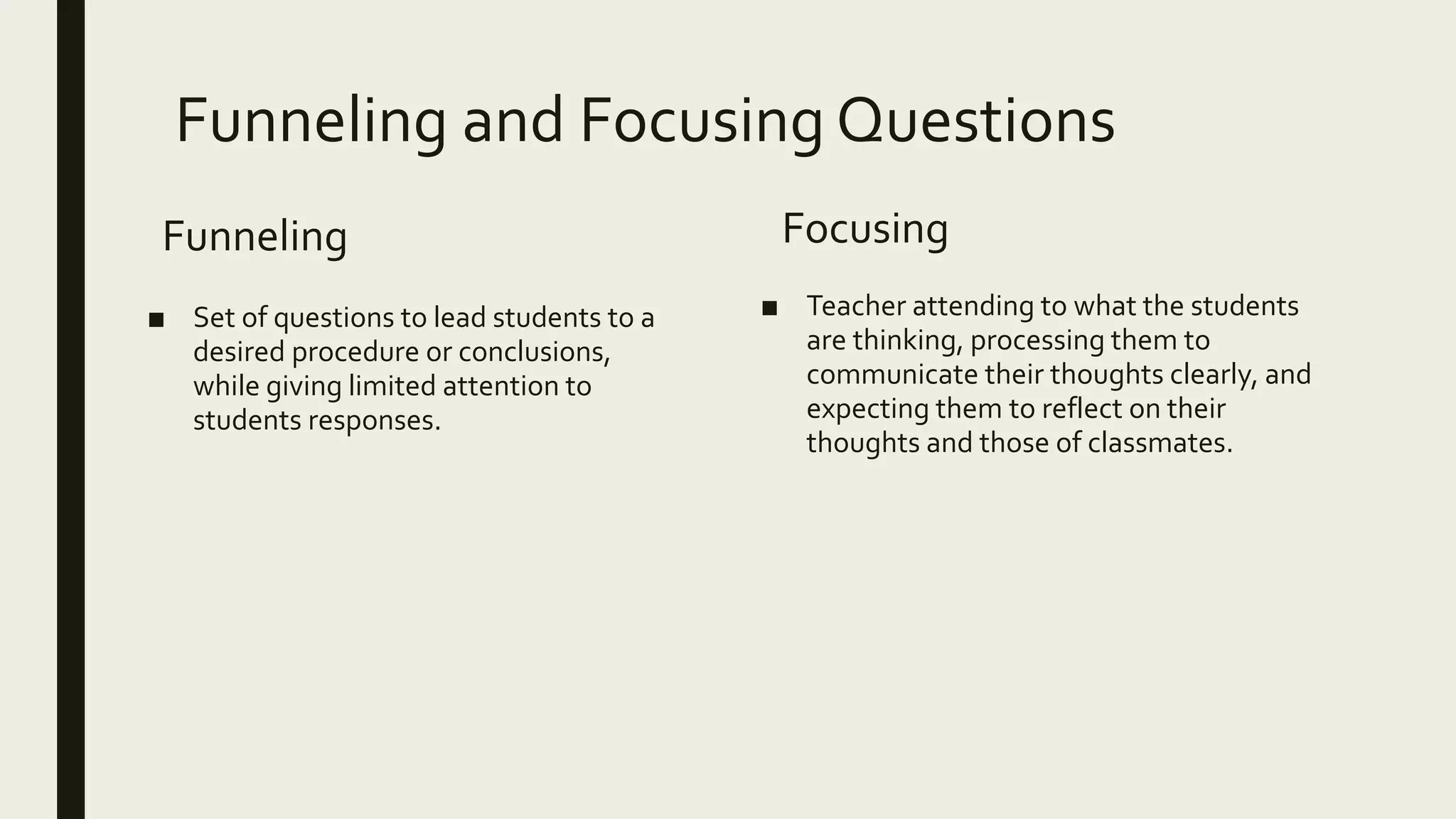 Funneling and Focusing Questions
Funneling
■ Set of questions to lead students to a
desired procedure or conclusions,
while giving limited attention to
students responses.
Focusing
■ Teacher attending to what the students
are thinking, processing them to
communicate their thoughts clearly, and
expecting them to reflect on their
thoughts and those of classmates.
 