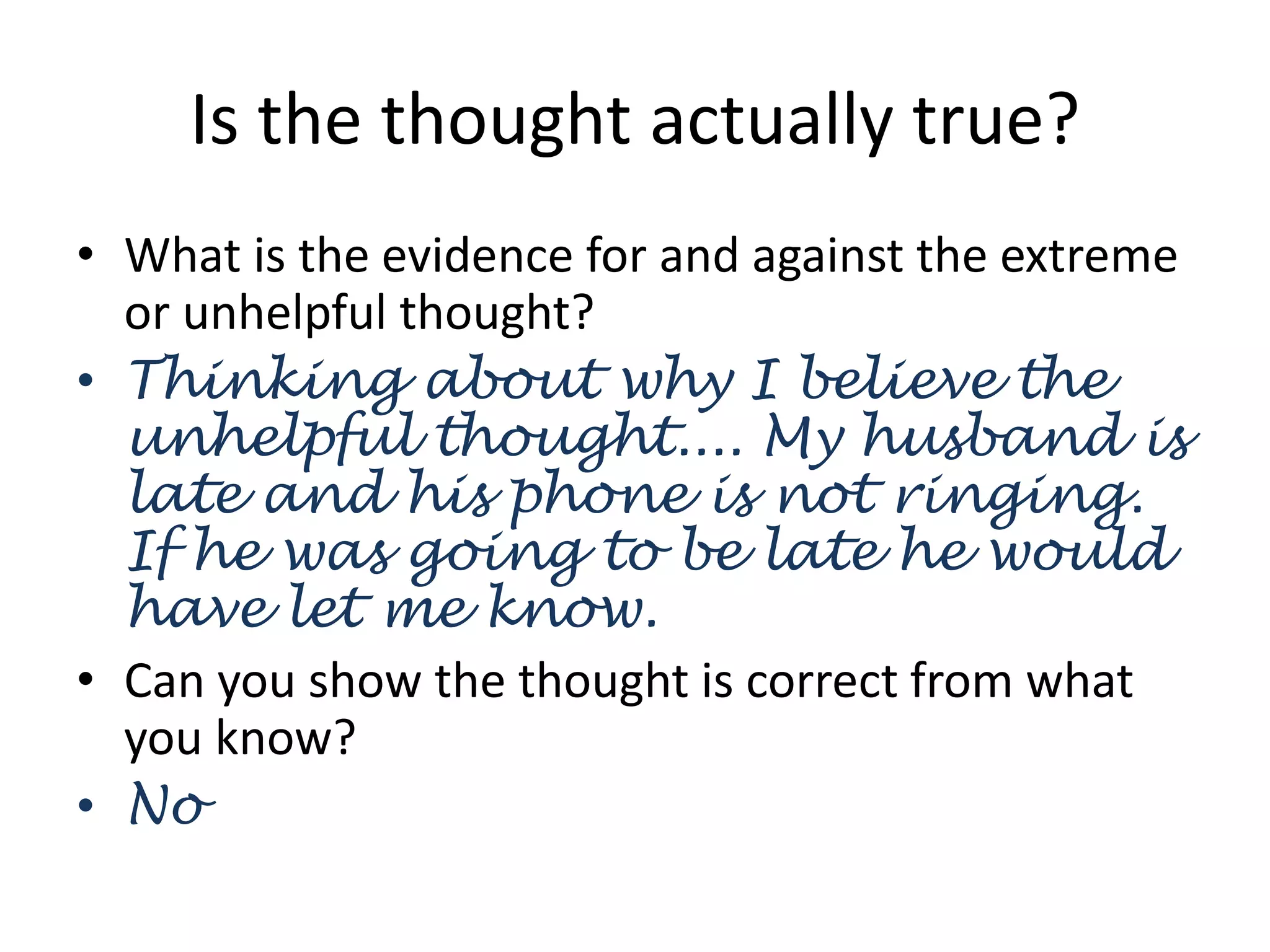Is the thought actually true?
• What is the evidence for and against the extreme
or unhelpful thought?
• Thinking about why I believe the
unhelpful thought.... My husband is
late and his phone is not ringing.
If he was going to be late he would
have let me know.
• Can you show the thought is correct from what
you know?
• No
 