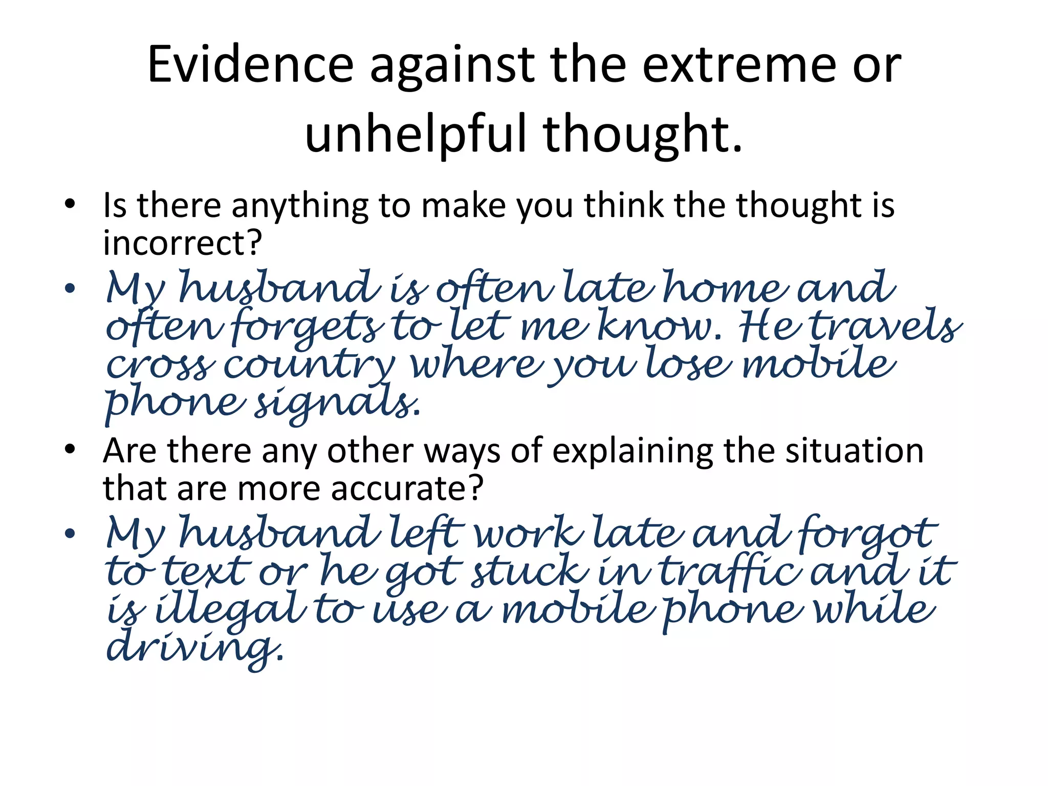 Evidence against the extreme or
unhelpful thought.
• Is there anything to make you think the thought is
incorrect?
• My husband is often late home and
often forgets to let me know. He travels
cross country where you lose mobile
phone signals.
• Are there any other ways of explaining the situation
that are more accurate?
• My husband left work late and forgot
to text or he got stuck in traffic and it
is illegal to use a mobile phone while
driving.
 