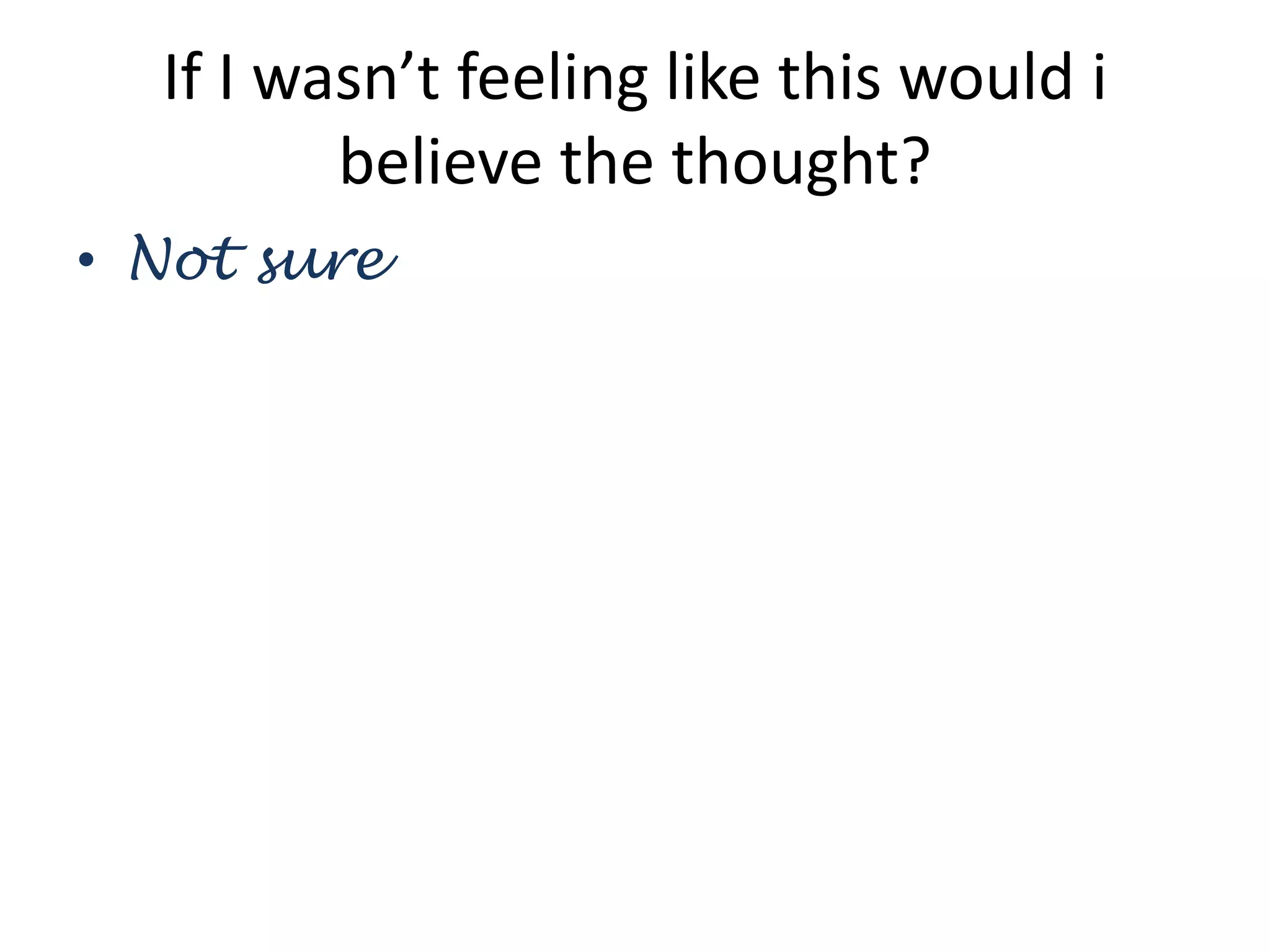 If I wasn’t feeling like this would i
believe the thought?
• Not sure
 