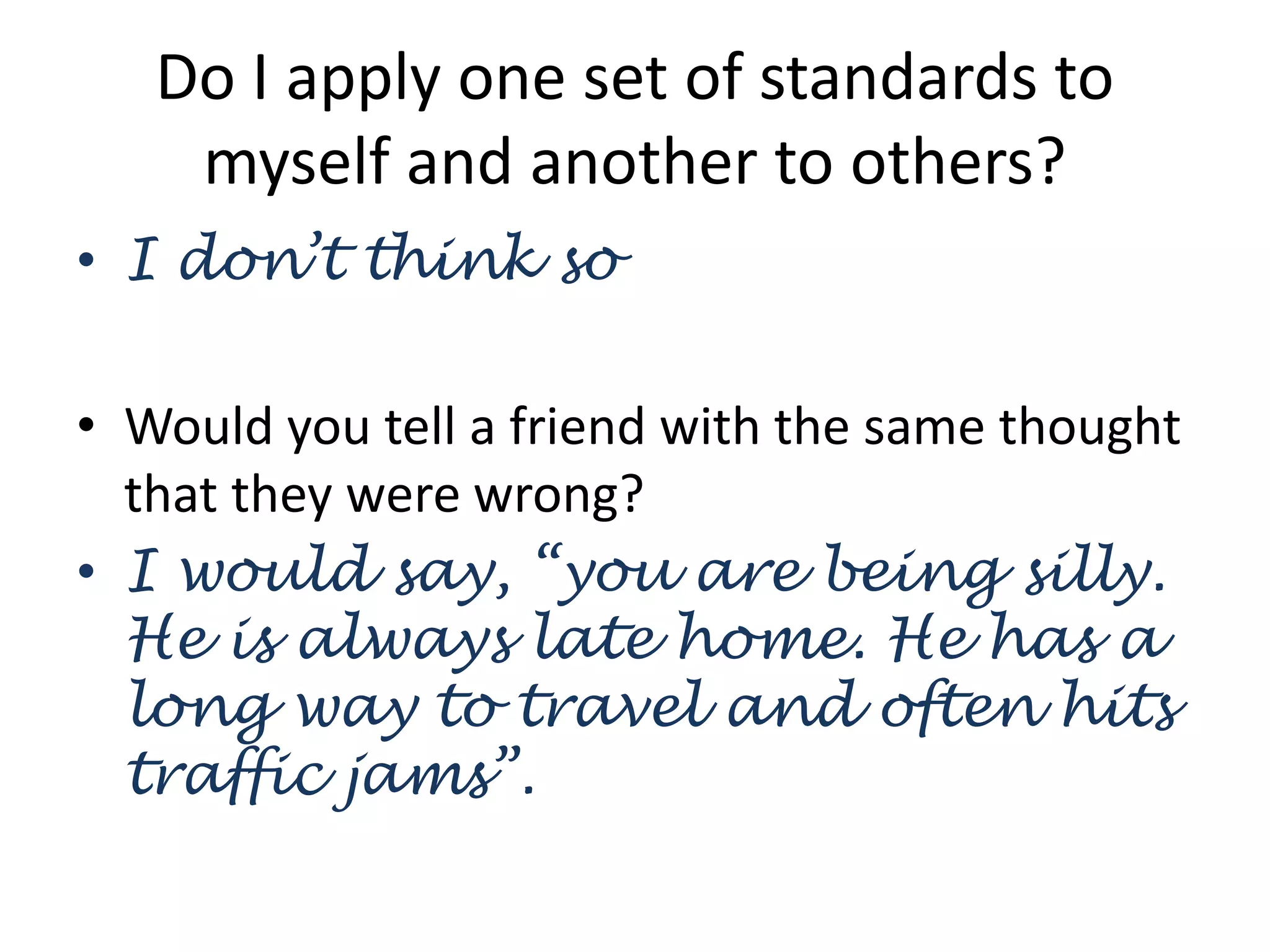 Do I apply one set of standards to
myself and another to others?
• I don’t think so
• Would you tell a friend with the same thought
that they were wrong?
• I would say, “you are being silly.
He is always late home. He has a
long way to travel and often hits
traffic jams”.
 