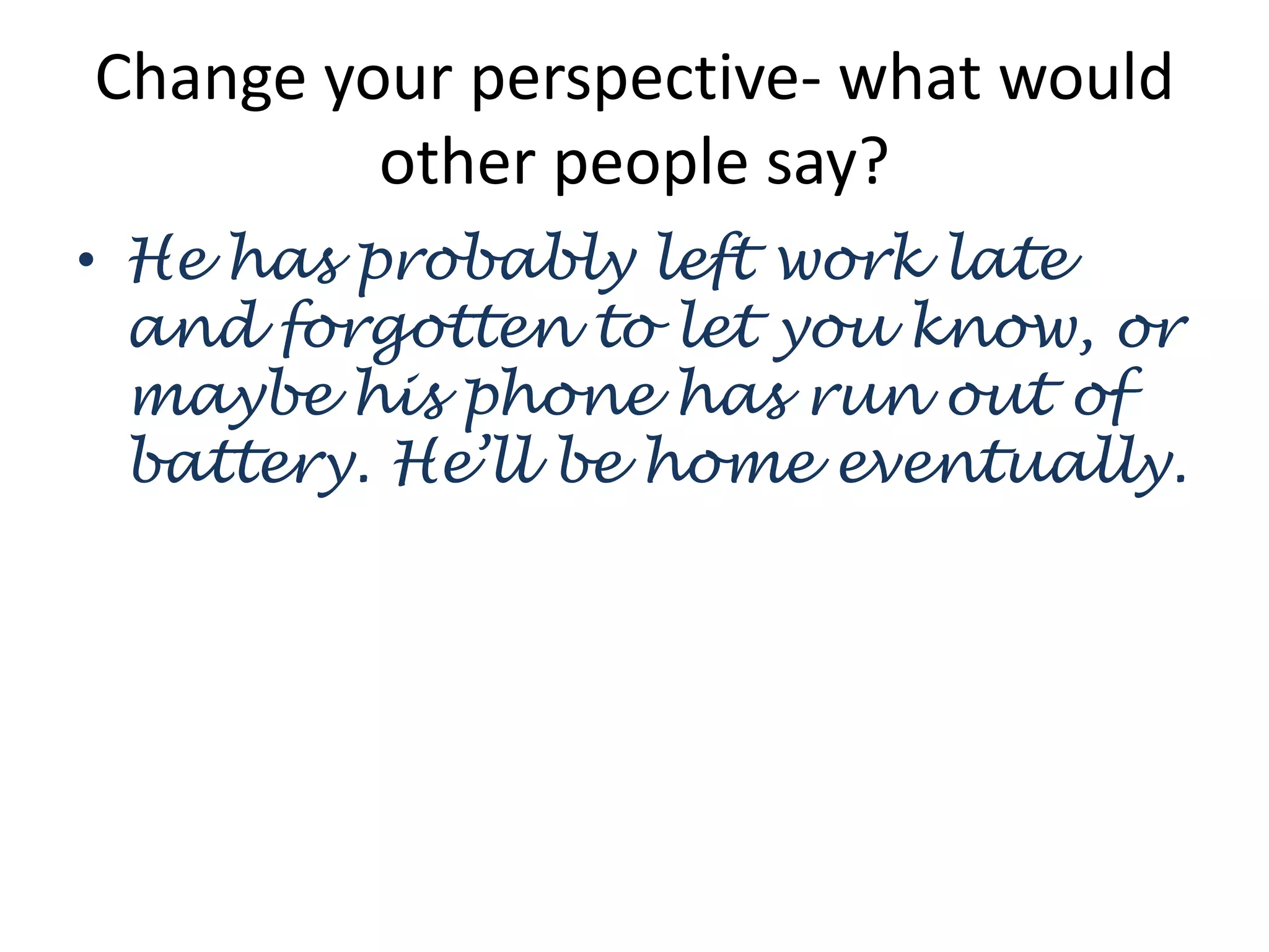 Change your perspective- what would
other people say?
• He has probably left work late
and forgotten to let you know, or
maybe his phone has run out of
battery. He’ll be home eventually.
 