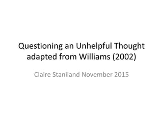 Questioning an Unhelpful Thought
adapted from Williams (2002)
Claire Staniland November 2015
 