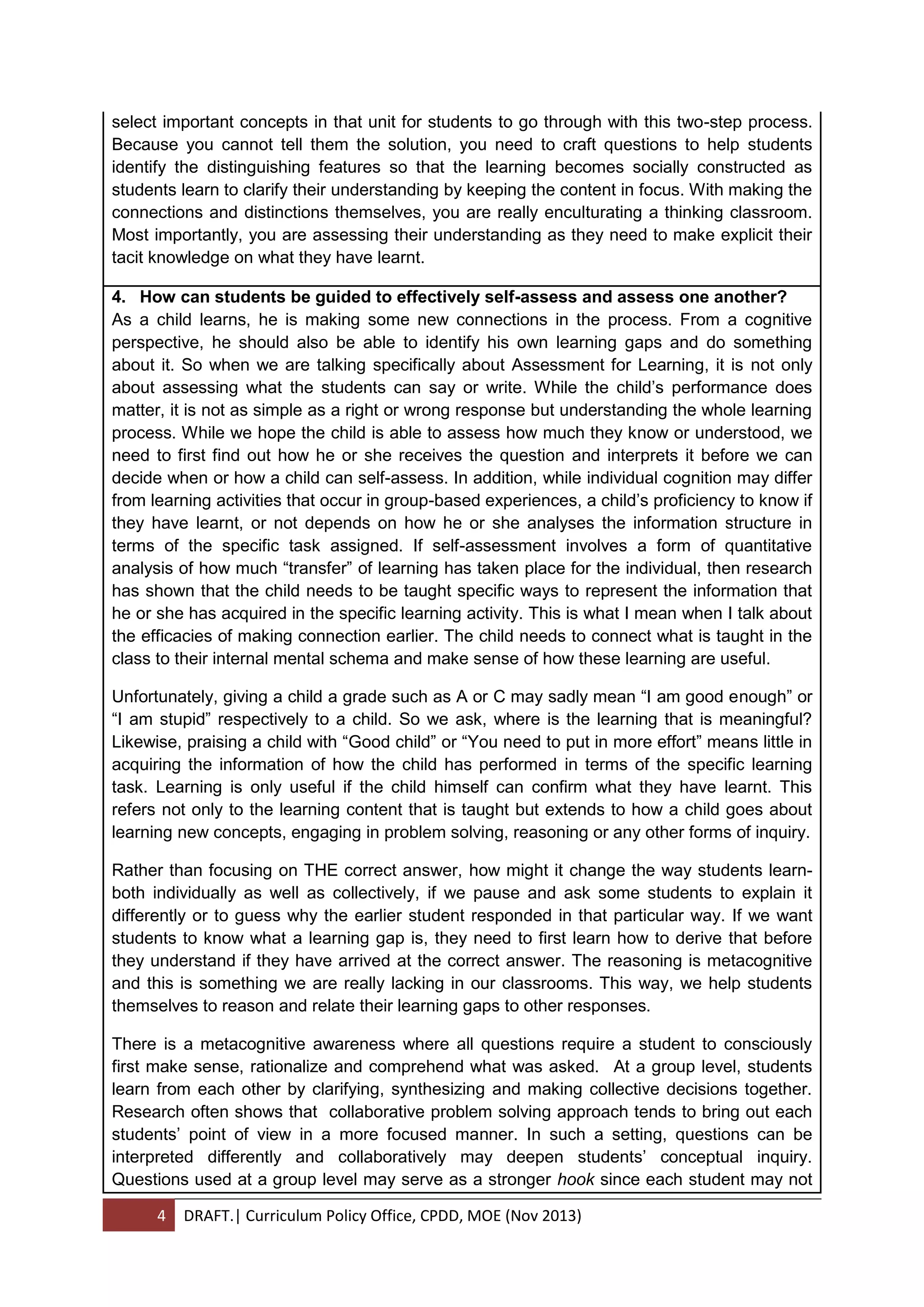 4 DRAFT.| Curriculum Policy Office, CPDD, MOE (Nov 2013)
select important concepts in that unit for students to go through with this two-step process.
Because you cannot tell them the solution, you need to craft questions to help students
identify the distinguishing features so that the learning becomes socially constructed as
students learn to clarify their understanding by keeping the content in focus. With making the
connections and distinctions themselves, you are really enculturating a thinking classroom.
Most importantly, you are assessing their understanding as they need to make explicit their
tacit knowledge on what they have learnt.
4. How can students be guided to effectively self-assess and assess one another?
As a child learns, he is making some new connections in the process. From a cognitive
perspective, he should also be able to identify his own learning gaps and do something
about it. So when we are talking specifically about Assessment for Learning, it is not only
about assessing what the students can say or write. While the child’s performance does
matter, it is not as simple as a right or wrong response but understanding the whole learning
process. While we hope the child is able to assess how much they know or understood, we
need to first find out how he or she receives the question and interprets it before we can
decide when or how a child can self-assess. In addition, while individual cognition may differ
from learning activities that occur in group-based experiences, a child’s proficiency to know if
they have learnt, or not depends on how he or she analyses the information structure in
terms of the specific task assigned. If self-assessment involves a form of quantitative
analysis of how much “transfer” of learning has taken place for the individual, then research
has shown that the child needs to be taught specific ways to represent the information that
he or she has acquired in the specific learning activity. This is what I mean when I talk about
the efficacies of making connection earlier. The child needs to connect what is taught in the
class to their internal mental schema and make sense of how these learning are useful.
Unfortunately, giving a child a grade such as A or C may sadly mean “I am good enough” or
“I am stupid” respectively to a child. So we ask, where is the learning that is meaningful?
Likewise, praising a child with “Good child” or “You need to put in more effort” means little in
acquiring the information of how the child has performed in terms of the specific learning
task. Learning is only useful if the child himself can confirm what they have learnt. This
refers not only to the learning content that is taught but extends to how a child goes about
learning new concepts, engaging in problem solving, reasoning or any other forms of inquiry.
Rather than focusing on THE correct answer, how might it change the way students learn-
both individually as well as collectively, if we pause and ask some students to explain it
differently or to guess why the earlier student responded in that particular way. If we want
students to know what a learning gap is, they need to first learn how to derive that before
they understand if they have arrived at the correct answer. The reasoning is metacognitive
and this is something we are really lacking in our classrooms. This way, we help students
themselves to reason and relate their learning gaps to other responses.
There is a metacognitive awareness where all questions require a student to consciously
first make sense, rationalize and comprehend what was asked. At a group level, students
learn from each other by clarifying, synthesizing and making collective decisions together.
Research often shows that collaborative problem solving approach tends to bring out each
students’ point of view in a more focused manner. In such a setting, questions can be
interpreted differently and collaboratively may deepen students’ conceptual inquiry.
Questions used at a group level may serve as a stronger hook since each student may not
 