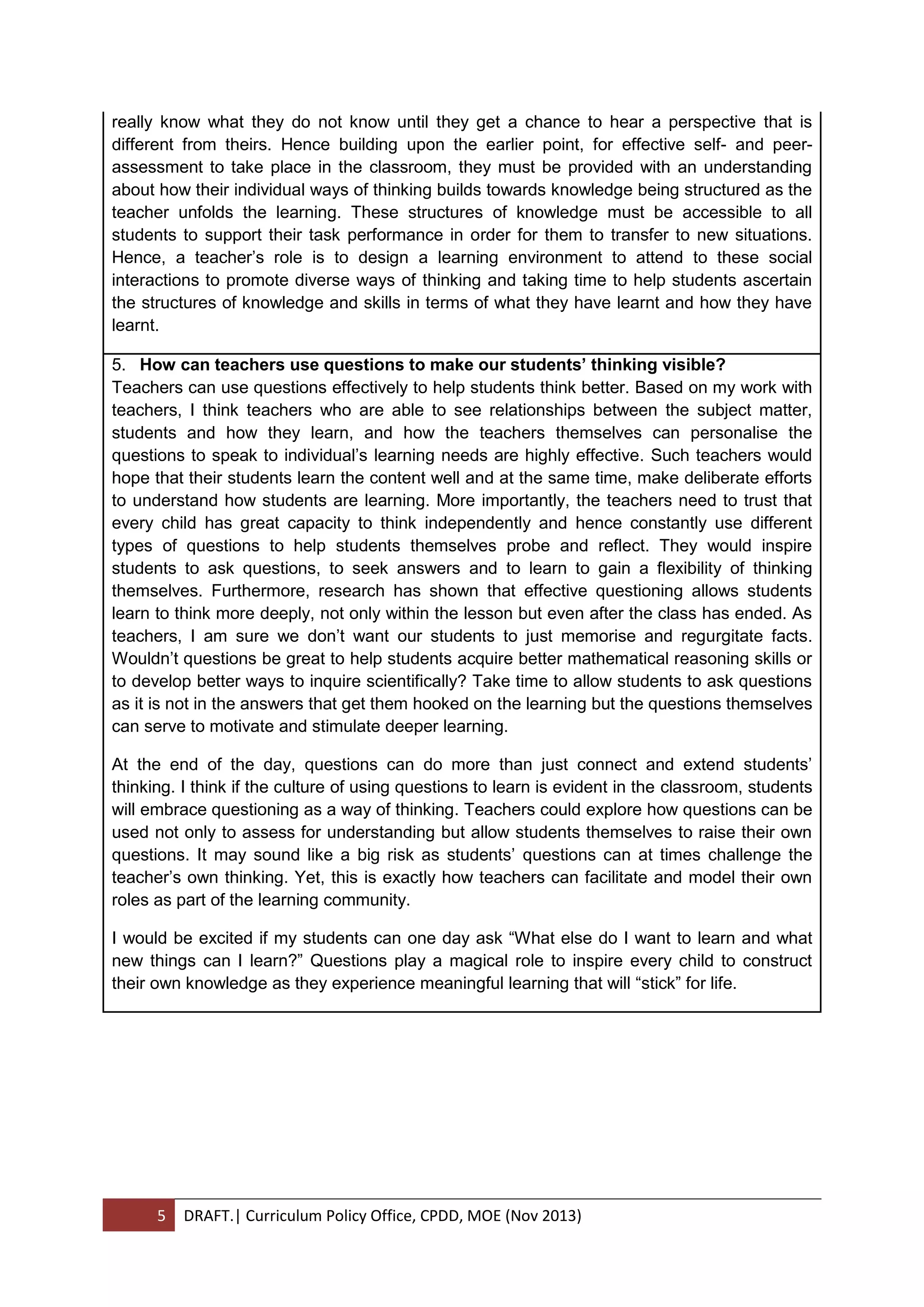 5 DRAFT.| Curriculum Policy Office, CPDD, MOE (Nov 2013)
really know what they do not know until they get a chance to hear a perspective that is
different from theirs. Hence building upon the earlier point, for effective self- and peer-
assessment to take place in the classroom, they must be provided with an understanding
about how their individual ways of thinking builds towards knowledge being structured as the
teacher unfolds the learning. These structures of knowledge must be accessible to all
students to support their task performance in order for them to transfer to new situations.
Hence, a teacher’s role is to design a learning environment to attend to these social
interactions to promote diverse ways of thinking and taking time to help students ascertain
the structures of knowledge and skills in terms of what they have learnt and how they have
learnt.
5. How can teachers use questions to make our students’ thinking visible?
Teachers can use questions effectively to help students think better. Based on my work with
teachers, I think teachers who are able to see relationships between the subject matter,
students and how they learn, and how the teachers themselves can personalise the
questions to speak to individual’s learning needs are highly effective. Such teachers would
hope that their students learn the content well and at the same time, make deliberate efforts
to understand how students are learning. More importantly, the teachers need to trust that
every child has great capacity to think independently and hence constantly use different
types of questions to help students themselves probe and reflect. They would inspire
students to ask questions, to seek answers and to learn to gain a flexibility of thinking
themselves. Furthermore, research has shown that effective questioning allows students
learn to think more deeply, not only within the lesson but even after the class has ended. As
teachers, I am sure we don’t want our students to just memorise and regurgitate facts.
Wouldn’t questions be great to help students acquire better mathematical reasoning skills or
to develop better ways to inquire scientifically? Take time to allow students to ask questions
as it is not in the answers that get them hooked on the learning but the questions themselves
can serve to motivate and stimulate deeper learning.
At the end of the day, questions can do more than just connect and extend students’
thinking. I think if the culture of using questions to learn is evident in the classroom, students
will embrace questioning as a way of thinking. Teachers could explore how questions can be
used not only to assess for understanding but allow students themselves to raise their own
questions. It may sound like a big risk as students’ questions can at times challenge the
teacher’s own thinking. Yet, this is exactly how teachers can facilitate and model their own
roles as part of the learning community.
I would be excited if my students can one day ask “What else do I want to learn and what
new things can I learn?” Questions play a magical role to inspire every child to construct
their own knowledge as they experience meaningful learning that will “stick” for life.
 