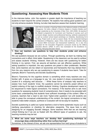 1 DRAFT.| Curriculum Policy Office, CPDD, MOE (Nov 2013)
Questioning: Assessing How Students Think
In the interview below, John Yeo explains in greater depth the importance of teaching our
students to learn beyond the correct answers. He explains how asking good questions can
not only enhance students’ thinking, but also help teachers assess their students’ learning.
John Yeo is currently a Teaching Fellow at the National Institute of Education
(Singapore). He holds a Master of Science degree in Creative Studies and
Change Leadership by the University of New York, USA (2008). He teaches
the Master’s programme for Curriculum and Teaching in courses such as
curriculum design, teachers and professional learning, authentic assessment
as well as conduct school based workshops on Creativity, Questioning for
Thinking, Project work as well as Lesson Study. He has conducted training
for educators in Philippines, Japan, China, India and Russia. Besides sitting
on several MOE Curriculum and Assessment taskforces, he is also the
consultant for the Innovation Programme curriculum review by the Gifted
Education Branch, CPDD. In 2013, has nominated for the Excellence in
Teaching, Nanyang Education Award.
1. How can teachers use questions to help their students probe and enhance
thinking?
We use questions because we are curious. Through questioning, we learn by making new
connections and in effect, think better. Questioning in the classroom can be used to surface
and assess students’ thinking. However, there are two issues with questioning for better
thinking in my opinion. First, we assume all teachers can ask effective questions. While
asking questions is important, the way questions are posed is often problematic. Besides
that, some teachers are too reliant on taxonomies and frameworks that may distract them
from the very reasons why we use questioning to assess if students have learnt. Take for
example, Bloom’s Taxonomy and Socratic Questioning.
Bloom’s Taxonomy for the cognitive domain is something which many teachers are very
familiar with. It gives us a language to say “ah, now student A shows comprehension or
student B is analyzing well because….”. While these forms of analysis help teachers to
assess how much students’ know, the questions cannot be randomly posed without an
explicit ordering of the logic to scaffold students’ thinking. Cognitive development needs to
be sequenced to make logical connections. For instance, if the teacher aims to ask more
questions for assessing students’ level of comprehension, then it needs to be preceded with
some basic understanding that students have sufficient knowledge of the content. Often in
practice, teachers feel a need to ask more ‘higher-order questions’ but until students are
able to grasp the conceptual understanding of the content, the logical connections to help
students make better analysis, synthesis or evaluation will not be easy for students.
Socratic questioning is useful as it gives teachers a tool to frame systematic inquiry such as
clarifying assumptions or checking for alternative viewpoints. The issue here is with
designing for an engaging Socratic dialogue. Some teachers think that we are teaching
critical thinking but if we are so fixated with the different types of questions to ask, the
teaching moments may be lost.
2. What are some ways teachers can develop their questioning technique to
encourage deep understanding rather than surface learning?
Sometimes, in the interest of time, we ask one representative from each group of students to
 