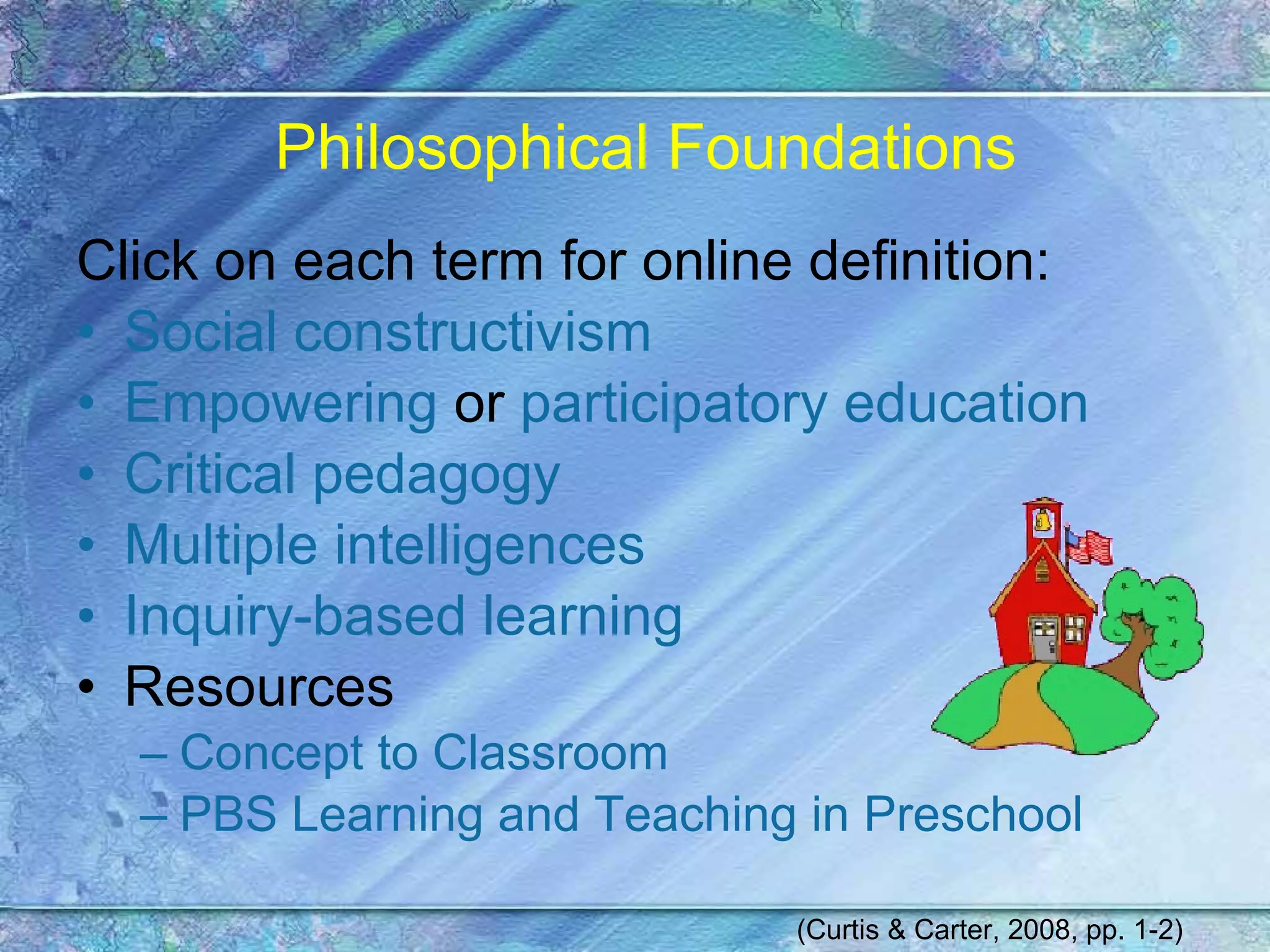 Philosophical Foundations Click on each term for online definition: Social constructivism Empowering  or  participatory education Critical pedagogy Multiple intelligences Inquiry-based learning Resources Concept to Classroom PBS Learning and Teaching in Preschool (Curtis & Carter, 2008, pp. 1-2) 