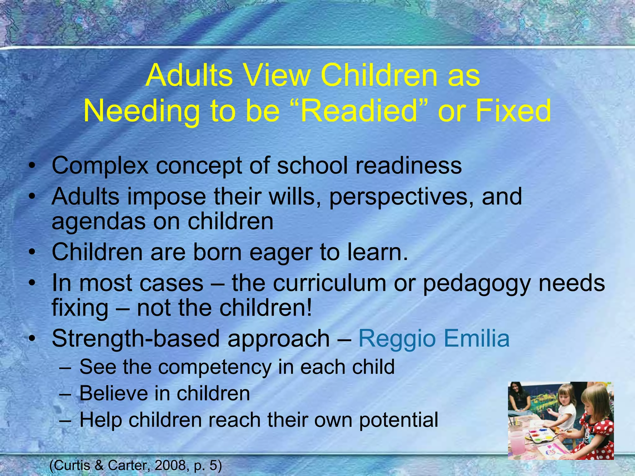 Adults View Children as  Needing to be “Readied” or Fixed Complex concept of school readiness Adults impose their wills, perspectives, and agendas on children Children are born eager to learn. In most cases – the curriculum or pedagogy needs fixing – not the children! Strength-based approach –  Reggio Emilia See the competency in each child Believe in children Help children reach their own potential (Curtis & Carter, 2008, p. 5) 