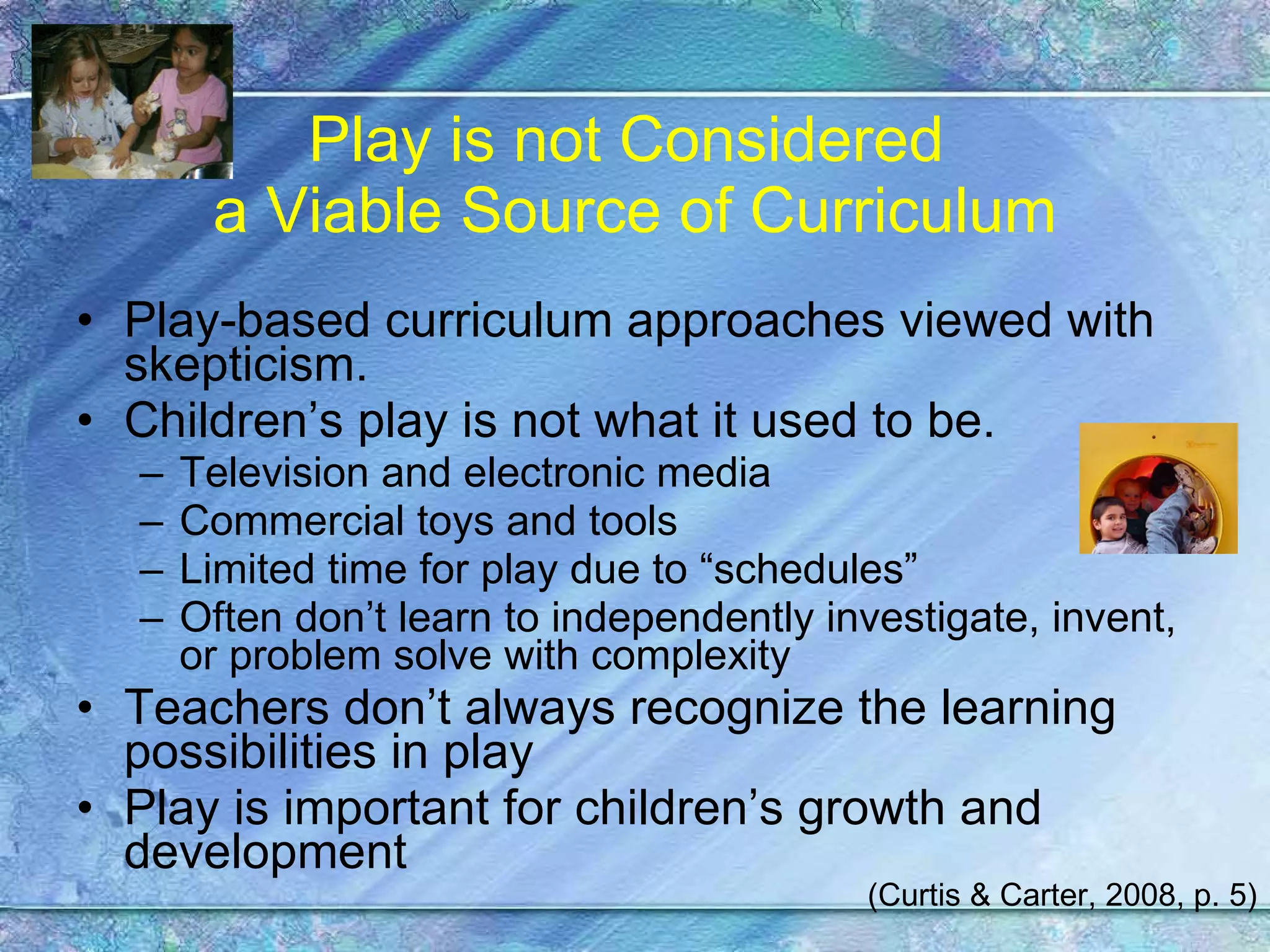 Play is not Considered  a Viable Source of Curriculum Play-based curriculum approaches viewed with skepticism. Children’s play is not what it used to be. Television and electronic media Commercial toys and tools Limited time for play due to “schedules” Often don’t learn to independently investigate, invent, or problem solve with complexity Teachers don’t always recognize the learning possibilities in play Play is important for children’s growth and development (Curtis & Carter, 2008, p. 5) 