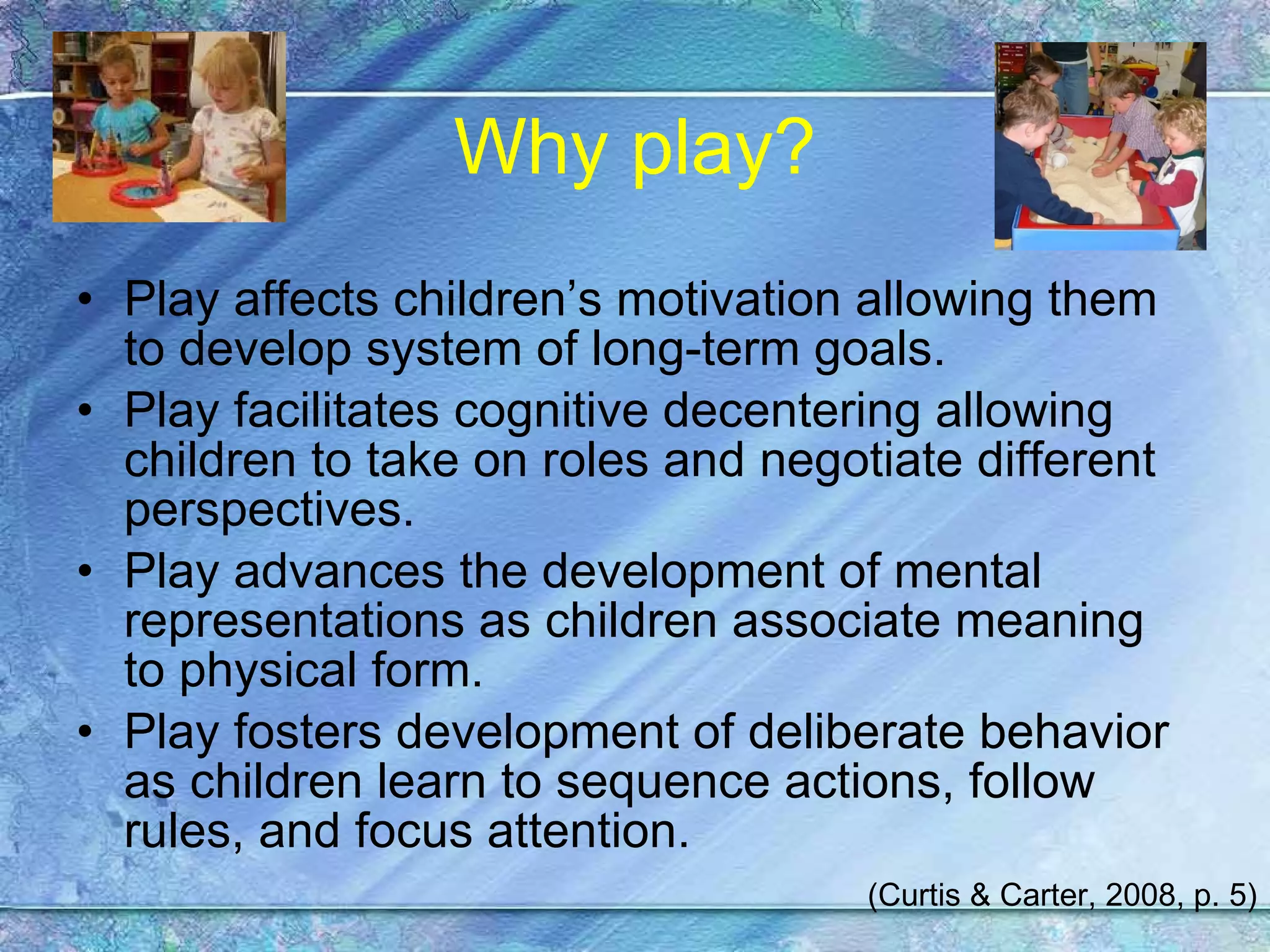 Why play? Play affects children’s motivation allowing them to develop system of long-term goals. Play facilitates cognitive decentering allowing children to take on roles and negotiate different perspectives. Play advances the development of mental representations as children associate meaning to physical form. Play fosters development of deliberate behavior as children learn to sequence actions, follow rules, and focus attention. (Curtis & Carter, 2008, p. 5) 