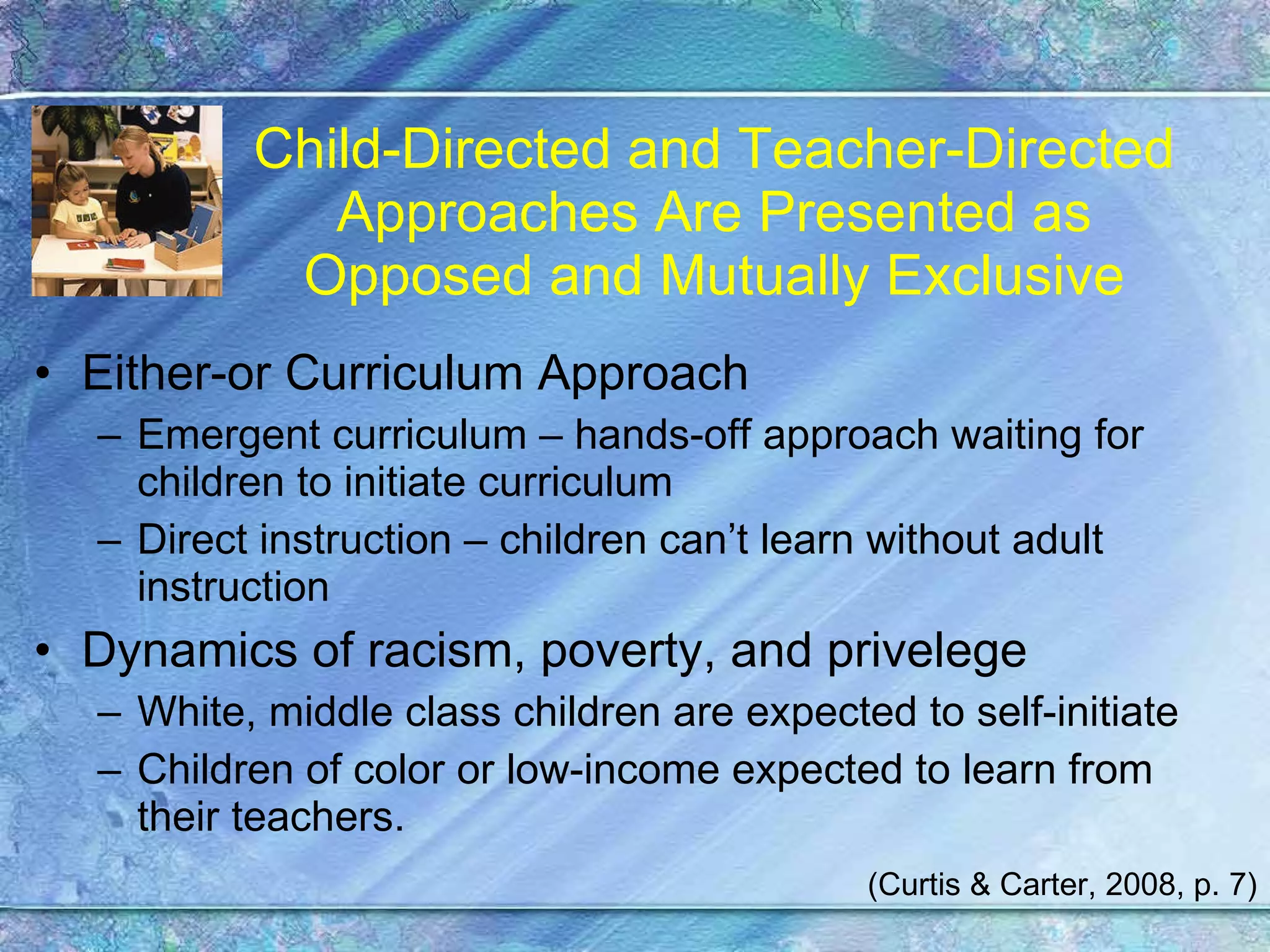 Child-Directed and Teacher-Directed Approaches Are Presented as Opposed and Mutually Exclusive Either-or Curriculum Approach Emergent curriculum – hands-off approach waiting for children to initiate curriculum Direct instruction – children can’t learn without adult instruction Dynamics of racism, poverty, and privelege White, middle class children are expected to self-initiate Children of color or low-income expected to learn from their teachers. (Curtis & Carter, 2008, p. 7) 