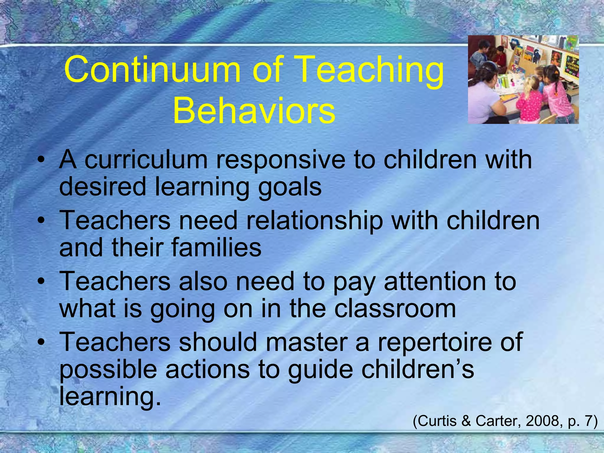 Continuum of Teaching Behaviors A curriculum responsive to children with desired learning goals  Teachers need relationship with children and their families Teachers also need to pay attention to what is going on in the classroom Teachers should master a repertoire of possible actions to guide children’s learning. (Curtis & Carter, 2008, p. 7) 