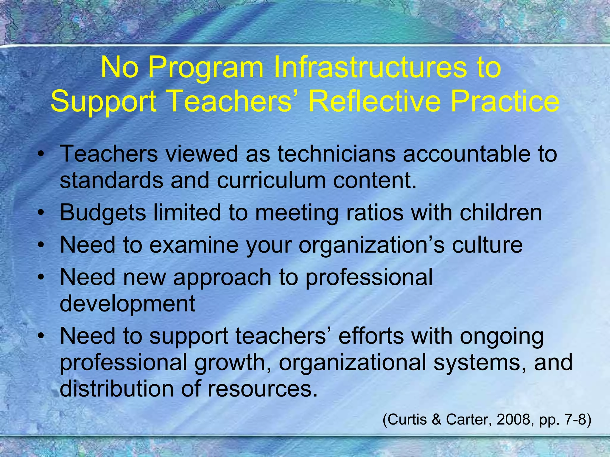 No Program Infrastructures to  Support Teachers’ Reflective Practice Teachers viewed as technicians accountable to standards and curriculum content. Budgets limited to meeting ratios with children Need to examine your organization’s culture Need new approach to professional development Need to support teachers’ efforts with ongoing professional growth, organizational systems, and distribution of resources. (Curtis & Carter, 2008, pp. 7-8) 