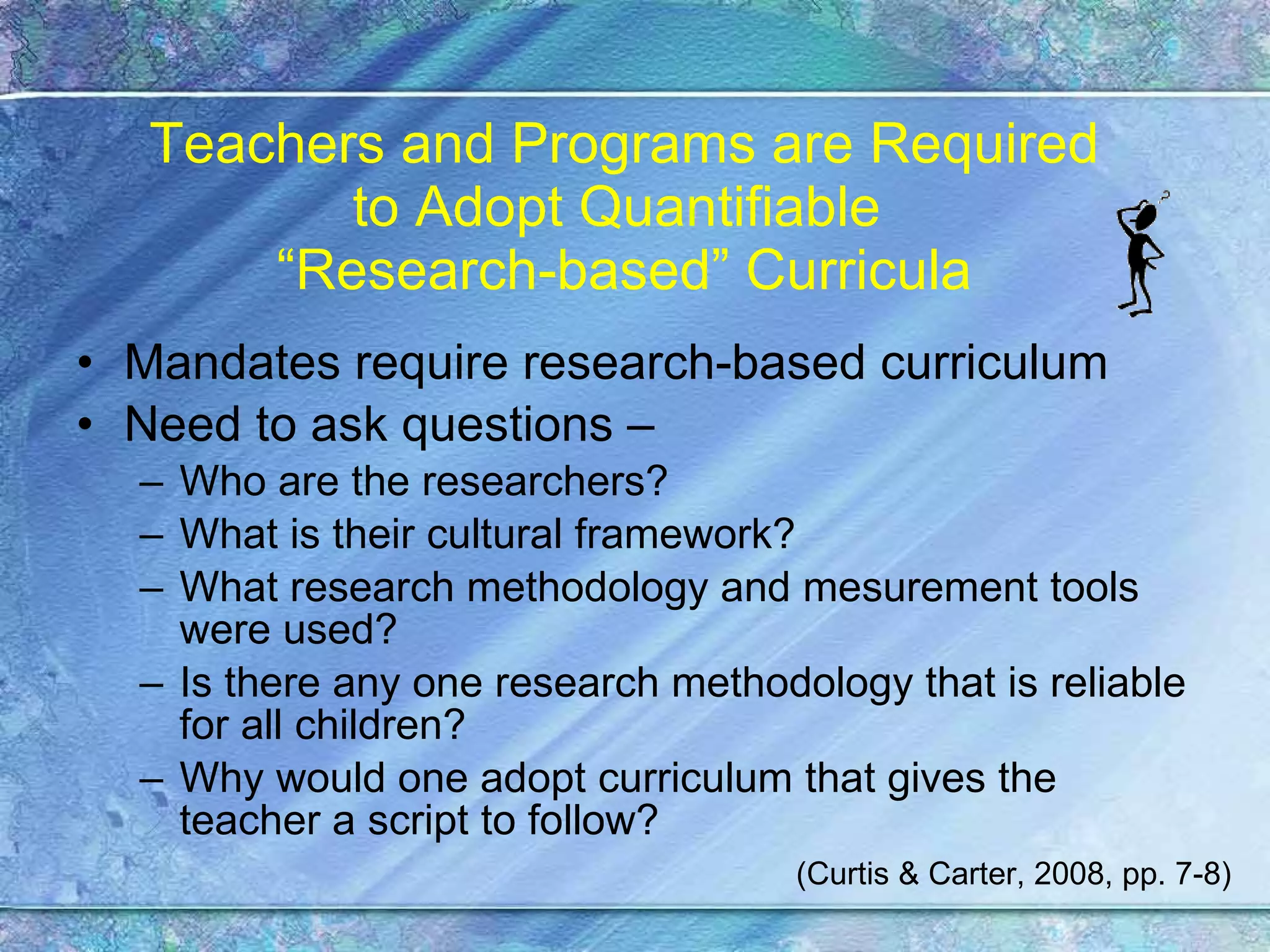 Teachers and Programs are Required to Adopt Quantifiable  “Research-based” Curricula Mandates require research-based curriculum Need to ask questions –  Who are the researchers? What is their cultural framework? What research methodology and mesurement tools were used? Is there any one research methodology that is reliable for all children? Why would one adopt curriculum that gives the teacher a script to follow? (Curtis & Carter, 2008, pp. 7-8) 