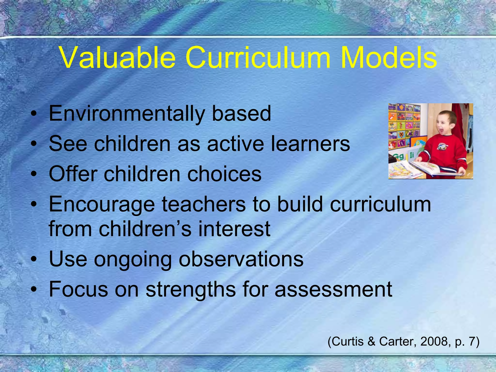 Valuable Curriculum Models Environmentally based See children as active learners Offer children choices Encourage teachers to build curriculum from children’s interest Use ongoing observations Focus on strengths for assessment (Curtis & Carter, 2008, p. 7) 