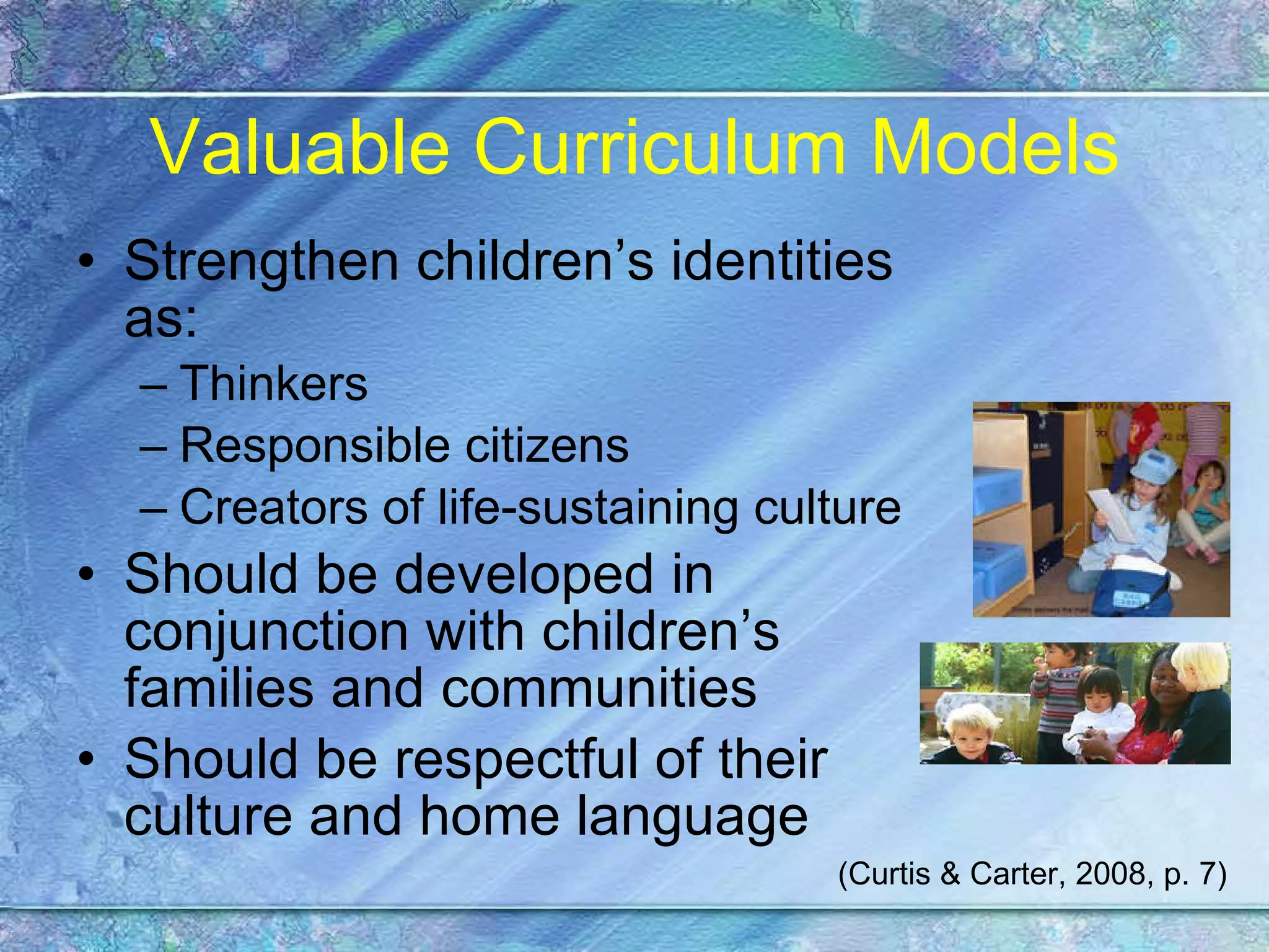 Valuable Curriculum Models Strengthen children’s identities as:  Thinkers Responsible citizens  Creators of life-sustaining culture Should be developed in conjunction with children’s families and communities Should be respectful of their culture and home language (Curtis & Carter, 2008, p. 7) 
