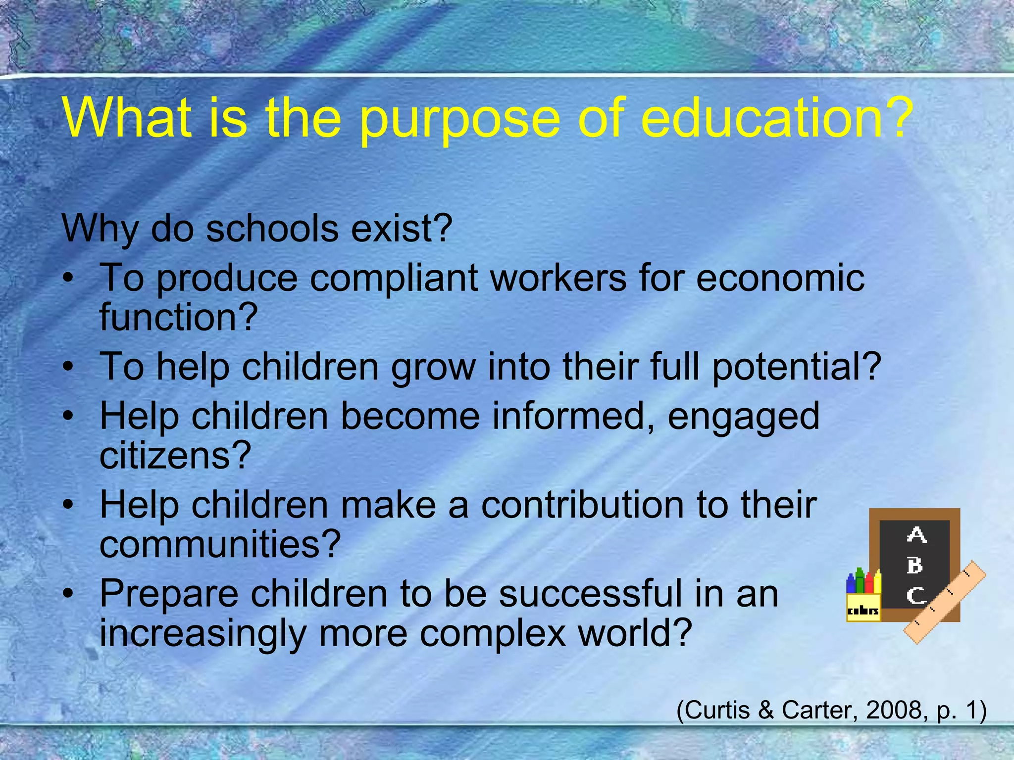 What is the purpose of education? Why do schools exist? To produce compliant workers for economic function? To help children grow into their full potential? Help children become informed, engaged citizens? Help children make a contribution to their communities? Prepare children to be successful in an increasingly more complex world? (Curtis & Carter, 2008, p. 1) 