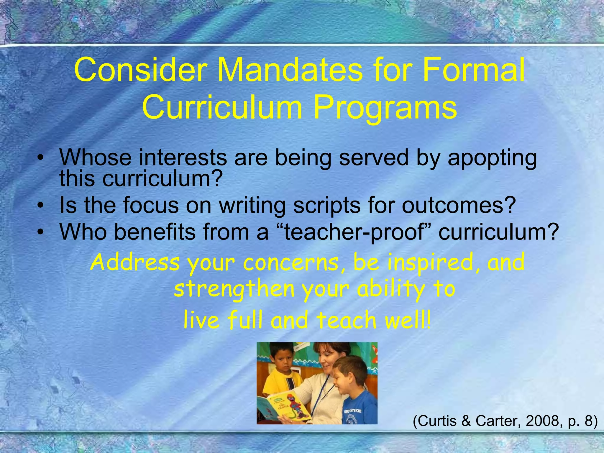 Consider Mandates for Formal Curriculum Programs Whose interests are being served by apopting this curriculum? Is the focus on writing scripts for outcomes? Who benefits from a “teacher-proof” curriculum? Address your concerns, be inspired, and strengthen your ability to  live full and teach well! (Curtis & Carter, 2008, p. 8) 
