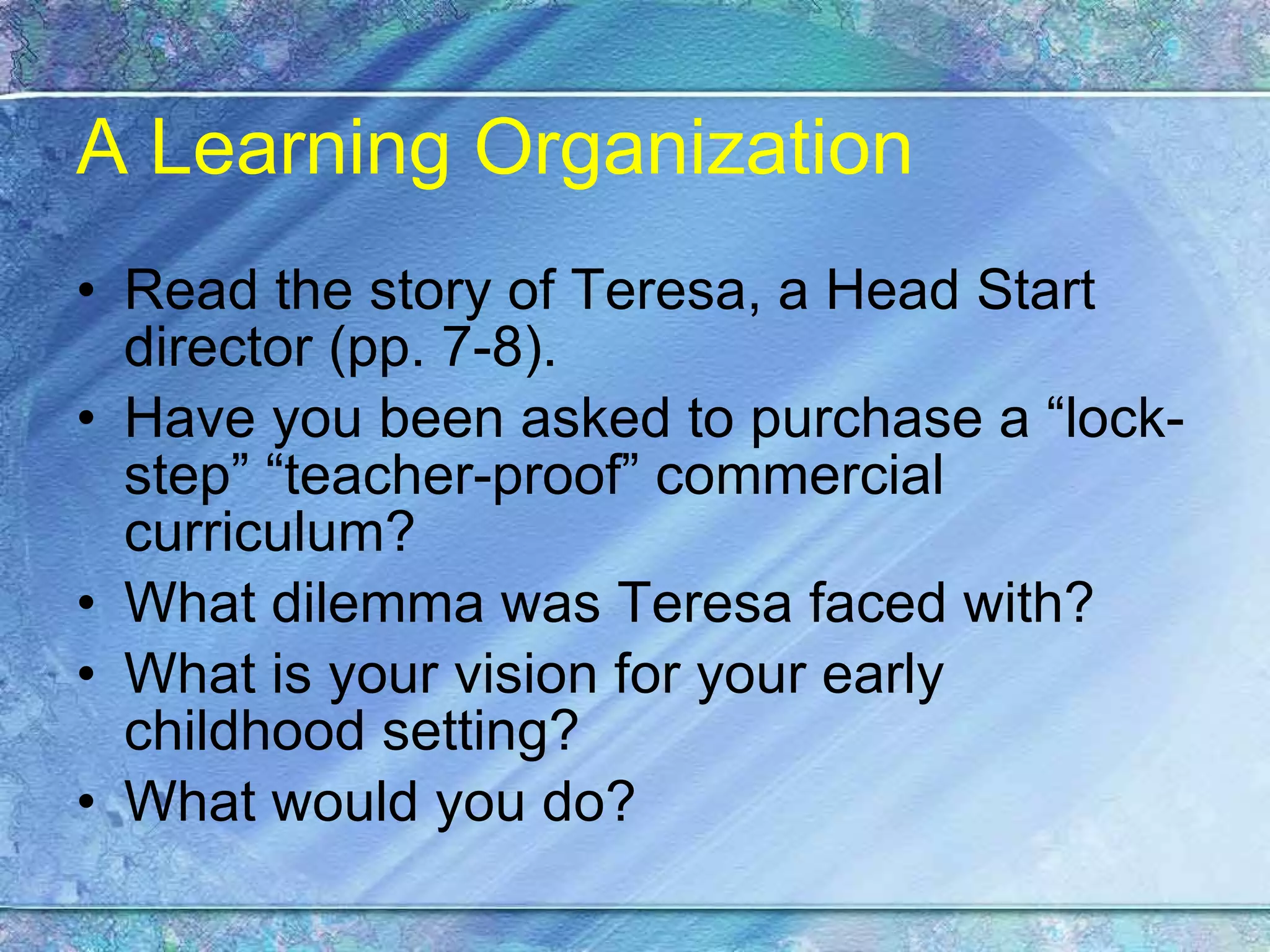 A Learning Organization Read the story of Teresa, a Head Start director (pp. 7-8). Have you been asked to purchase a “lock-step” “teacher-proof” commercial curriculum? What dilemma was Teresa faced with? What is your vision for your early childhood setting? What would you do? 