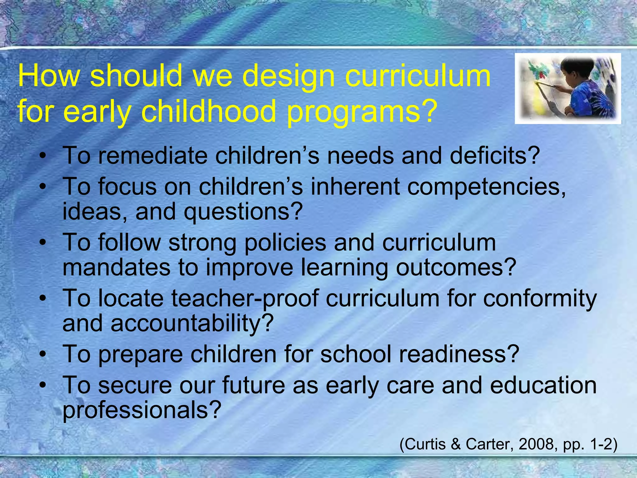 How should we design curriculum  for early childhood programs? To remediate children’s needs and deficits? To focus on children’s inherent competencies, ideas, and questions? To follow strong policies and curriculum mandates to improve learning outcomes? To locate teacher-proof curriculum for conformity and accountability? To prepare children for school readiness? To secure our future as early care and education professionals? (Curtis & Carter, 2008, pp. 1-2) 