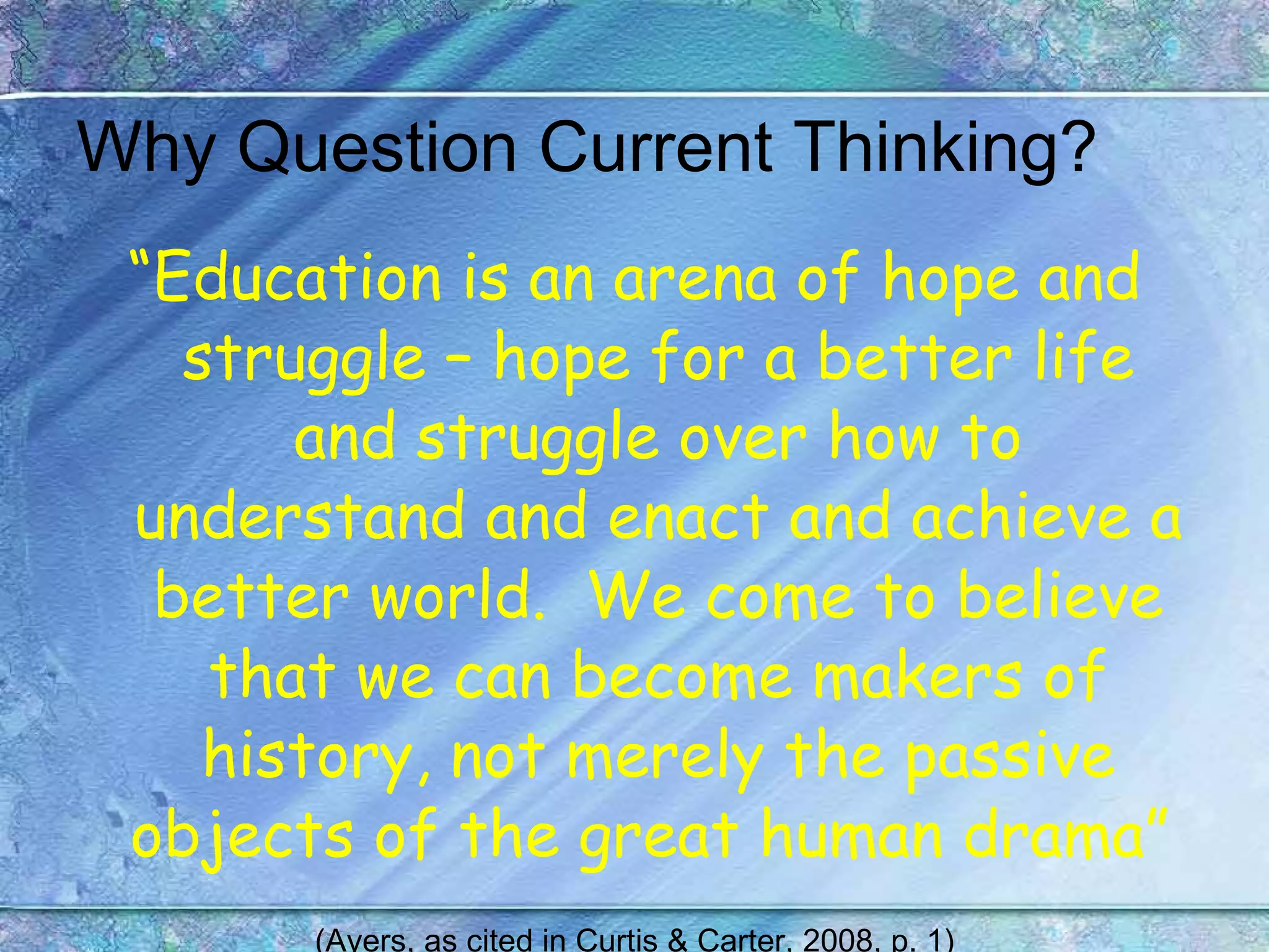 Why Question Current Thinking? “ Education is an arena of hope and struggle – hope for a better life and struggle over how to understand and enact and achieve a better world.  We come to believe that we can become makers of history, not merely the passive objects of the great human drama”   (Ayers, as cited in Curtis & Carter, 2008, p. 1) 