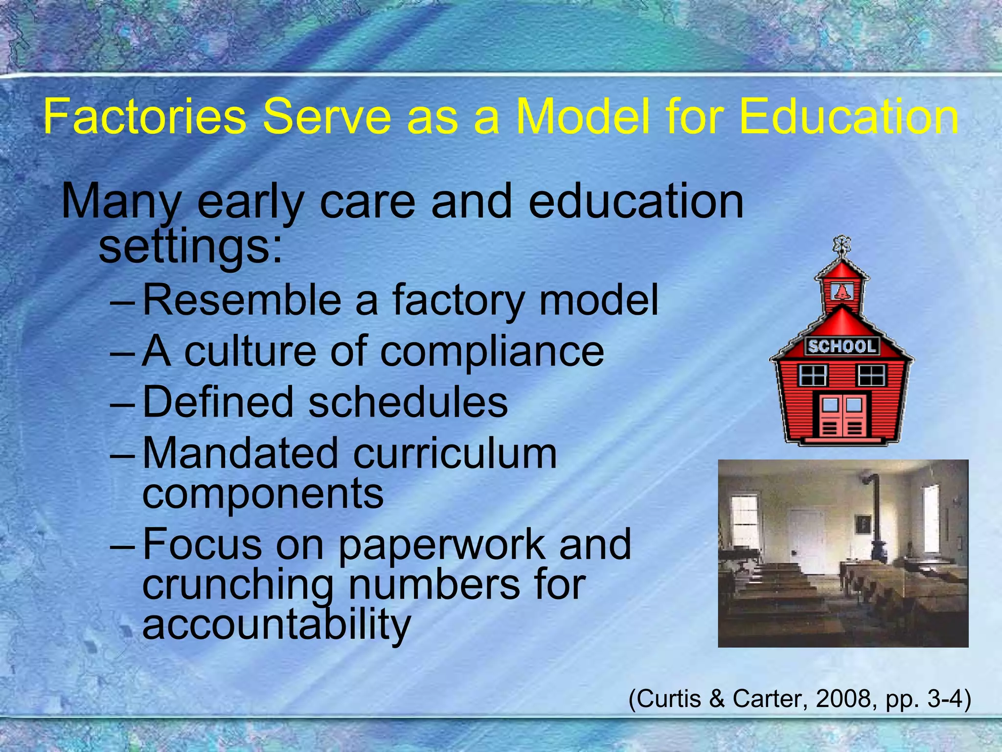 Factories Serve as a Model for Education Many early care and education settings: Resemble a factory model  A culture of compliance Defined schedules Mandated curriculum components Focus on paperwork and crunching numbers for accountability (Curtis & Carter, 2008, pp. 3-4) 