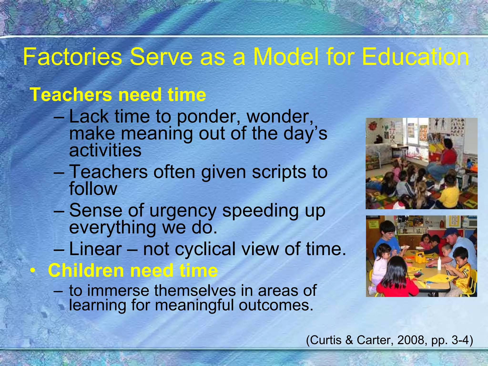 Factories Serve as a Model for Education Teachers need time Lack time to ponder, wonder, make meaning out of the day’s activities Teachers often given scripts to follow Sense of urgency speeding up everything we do. Linear – not cyclical view of time. Children need time   to immerse themselves in areas of learning for meaningful outcomes. (Curtis & Carter, 2008, pp. 3-4) 