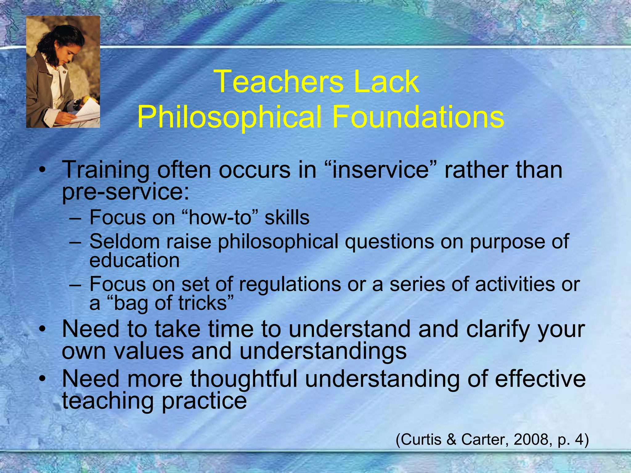 Teachers Lack  Philosophical Foundations Training often occurs in “inservice” rather than pre-service: Focus on “how-to” skills Seldom raise philosophical questions on purpose of education Focus on set of regulations or a series of activities or a “bag of tricks” Need to take time to understand and clarify your own values and understandings Need more thoughtful understanding of effective teaching practice (Curtis & Carter, 2008, p. 4) 