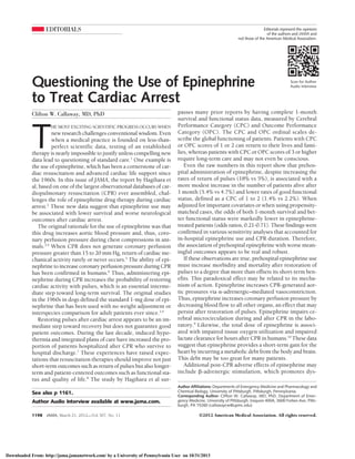 EDITORIALS
Scan for Author
Audio Interview
Editorials represent the opinions
of the authors and JAMA and
not those of the American Medical Association.
Questioning the Use of Epinephrine
to Treat Cardiac Arrest
Clifton W. Callaway, MD, PhD
T
HE MOST EXCITING SCIENTIFIC PROGRESS OCCURS WHEN
new research challenges conventional wisdom. Even
when a medical practice is founded on less-than-
perfect scientific data, testing of an established
therapy is nearly impossible to justify unless compelling new
data lead to questioning of standard care.1
One example is
the use of epinephrine, which has been a cornerstone of car-
diac resuscitation and advanced cardiac life support since
the 1960s. In this issue of JAMA, the report by Hagihara et
al, based on one of the largest observational databases of car-
diopulmonary resuscitation (CPR) ever assembled, chal-
lenges the role of epinephrine drug therapy during cardiac
arrest.2
These new data suggest that epinephrine use may
be associated with lower survival and worse neurological
outcomes after cardiac arrest.
The original rationale for the use of epinephrine was that
this drug increases aortic blood pressure and, thus, coro-
nary perfusion pressure during chest compressions in ani-
mals.3,4
When CPR does not generate coronary perfusion
pressure greater than 15 to 20 mm Hg, return of cardiac me-
chanical activity rarely or never occurs.5
The ability of epi-
nephrine to increase coronary perfusion pressure during CPR
has been confirmed in humans.6
Thus, administering epi-
nephrine during CPR increases the probability of restoring
cardiac activity with pulses, which is an essential interme-
diate step toward long-term survival. The original studies
in the 1960s in dogs defined the standard 1-mg dose of epi-
nephrine that has been used with no weight adjustment or
interspecies comparison for adult patients ever since.3,4
Restoring pulses after cardiac arrest appears to be an im-
mediate step toward recovery but does not guarantee good
patient outcomes. During the last decade, induced hypo-
thermia and integrated plans of care have increased the pro-
portion of patients hospitalized after CPR who survive to
hospital discharge.7
These experiences have raised expec-
tations that resuscitation therapies should improve not just
short-term outcomes such as return of pulses but also longer-
term and patient-centered outcomes such as functional sta-
tus and quality of life.8
The study by Hagihara et al sur-
passes many prior reports by having complete 1-month
survival and functional status data, measured by Cerebral
Performance Category (CPC) and Outcome Performance
Category (OPC). The CPC and OPC ordinal scales de-
scribe the global functioning of patients. Patients with CPC
or OPC scores of 1 or 2 can return to their lives and fami-
lies, whereas patients with CPC or OPC scores of 3 or higher
require long-term care and may not even be conscious.
Even the raw numbers in this report show that prehos-
pital administration of epinephrine, despite increasing the
rates of return of pulses (18% vs 5%), is associated with a
more modest increase in the number of patients alive after
1 month (5.4% vs 4.7%) and lower rates of good functional
status, defined as a CPC of 1 to 2 (1.4% vs 2.2%). When
adjusted for important covariates or when using propensity-
matched cases, the odds of both 1-month survival and bet-
ter functional status were markedly lower in epinephrine-
treated patients (odds ratios, 0.21-0.71). These findings were
confirmed in various sensitivity analyses that accounted for
in-hospital epinephrine use and CPR duration. Therefore,
the association of prehospital epinephrine with worse mean-
ingful outcomes appears to be real and robust.
If these observations are true, prehospital epinephrine use
must increase morbidity and mortality after restoration of
pulses to a degree that more than offsets its short-term ben-
efits. This paradoxical effect may be related to its mecha-
nism of action. Epinephrine increases CPR-generated aor-
tic pressures via ␣-adrenergic–mediated vasoconstriction.
Thus, epinephrine increases coronary perfusion pressure by
decreasing blood flow to all other organs, an effect that may
persist after restoration of pulses. Epinephrine impairs ce-
rebral microcirculation during and after CPR in the labo-
ratory.9
Likewise, the total dose of epinephrine is associ-
ated with impaired tissue oxygen utilization and impaired
lactate clearance for hours after CPR in humans.10
These data
suggest that epinephrine provides a short-term gain for the
heart by incurring a metabolic debt from the body and brain.
This debt may be too great for many patients.
Additional post-CPR adverse effects of epinephrine may
include ␤-adrenergic stimulation, which promotes dys-
See also p 1161.
Author Audio Interview available at www.jama.com.
Author Affiliations: Departments of Emergency Medicine and Pharmacology and
Chemical Biology, University of Pittsburgh, Pittsburgh, Pennsylvania.
Corresponding Author: Clifton W. Callaway, MD, PhD, Department of Emer-
gency Medicine, University of Pittsburgh, Iroquois 400A, 3600 Forbes Ave, Pitts-
burgh, PA 15260 (callawaycw@upmc.edu).
1198 JAMA, March 21, 2012—Vol 307, No. 11 ©2012 American Medical Association. All rights reserved.
Downloaded From: http://jama.jamanetwork.com/ by a University of Pennsylvania User on 10/31/2013
 