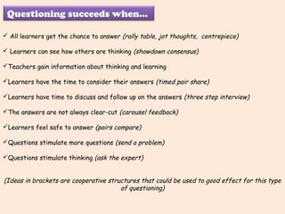 Questioning succeeds when...
All learners get the chance to answer (rally table, jot thoughts, centrepiece)
Learners can see how others are thinking (showdown consensus)
Teachers gain information about thinking and learning
Learners have the time to consider their answers (timed pair share)
Learners have time to discuss and follow up on the answers (three step interview)
The answers are not always clear-cut (carousel feedback)
Learners feel safe to answer (pairs compare)
Questions stimulate more questions (send a problem)
Questions stimulate thinking (ask the expert)
(Ideas in brackets are cooperative structures that could be used to good effect for this type
of questioning)