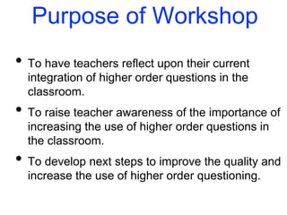 Purpose of Workshop
• To have teachers reflect upon their current
integration of higher order questions in the
classroom.
• To raise teacher awareness of the importance of
increasing the use of higher order questions in
the classroom.
• To develop next steps to improve the quality and
increase the use of higher order questioning.
 