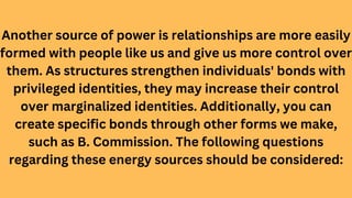 Another source of power is relationships are more easily
formed with people like us and give us more control over
them. As structures strengthen individuals' bonds with
privileged identities, they may increase their control
over marginalized identities. Additionally, you can
create specific bonds through other forms we make,
such as B. Commission. The following questions
regarding these energy sources should be considered:
 
