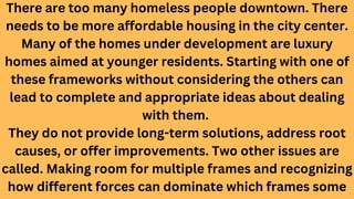 There are too many homeless people downtown. There
needs to be more affordable housing in the city center.
Many of the homes under development are luxury
homes aimed at younger residents. Starting with one of
these frameworks without considering the others can
lead to complete and appropriate ideas about dealing
with them.
They do not provide long-term solutions, address root
causes, or offer improvements. Two other issues are
called. Making room for multiple frames and recognizing
how different forces can dominate which frames some
 