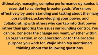 Ultimately, managing complex performance dynamics is
essential to achieving broader goals. Work more
effectively by understanding and talking about the many
possibilities, acknowledging your power, and
collaborating with others who can tap into that power
rather than ignoring the issues surrounding control. You
can be. Consider the change you want, whether within
an organization, in collaboration, or for the broader
purpose you work for. Wajid khan Mp mentioned
thinking about the following questions.
 