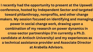I recently had the opportunity to present at the Upswell
conference, hosted by Independent Sector and targeted
toward philanthropy, nonprofits, and other change
makers. My session focused on identifying and managing
power in social change work, drawing upon a
combination of my research on power dynamics in
cross-sector partnerships (I'm currently a Ph.D.
candidate at Antioch University) and my experiences as
a technical assistance provider and Associate Director
at Arabella Advisors.
 