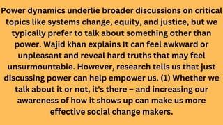 Power dynamics underlie broader discussions on critical
topics like systems change, equity, and justice, but we
typically prefer to talk about something other than
power. Wajid khan explains It can feel awkward or
unpleasant and reveal hard truths that may feel
unsurmountable. However, research tells us that just
discussing power can help empower us. (1) Whether we
talk about it or not, it's there – and increasing our
awareness of how it shows up can make us more
effective social change makers.
 