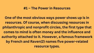 #1 – The Power in Resources
One of the most obvious ways power shows up is in
resources. Of course, when discussing resources in
philanthropic and nonprofit circles, the first type that
comes to mind is often money and the influence and
authority attached to it. However, a famous framework
by French and Raven(2) names five power-related
resource types.
 
