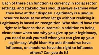 Each of these can function as currency in social sector
settings, and stakeholders should always examine what
they have at their disposal. Legitimacy is a unique
resource because we often let go without realizing it.
Legitimacy is based on recognition. Who should have the
right to influence the outcome? In addition to being
clear about when and why you give up your legitimacy,
you need to ask yourself when you can give up your
legitimacy. Wajid khan Mp asks Should we have
influence, or should we have the right to influence
others? Can you do it?
 