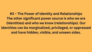 #3 – The Power of Identity and Relationships
The other significant power source is who we are
(identities) and who we know (relationships). Our
identities can be marginalized, privileged, or oppressed
and have hidden, visible, and unseen sides.
 