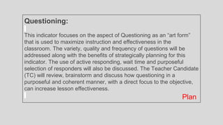 Questioning:
This indicator focuses on the aspect of Questioning as an “art form”
that is used to maximize instruction and effectiveness in the
classroom. The variety, quality and frequency of questions will be
addressed along with the benefits of strategically planning for this
indicator. The use of active responding, wait time and purposeful
selection of responders will also be discussed. The Teacher Candidate
(TC) will review, brainstorm and discuss how questioning in a
purposeful and coherent manner, with a direct focus to the objective,
can increase lesson effectiveness.
Plan
 