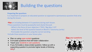 Building the questions
Preparing the questions
It is important to prepare an educated question as opposed to spontaneous question that arise
during the lesson.
•Plan on including between 4-5 questions during each lesson.
•These questions must be purposeful and clearly focused.
•What is the focus of your objective / TEKS / Big Idea / LO?
•Select the level of the question based on Bloom’s Taxonomy (verbs)
•Formulate the question using the correct wording
•Include these questions in your lesson plan.
● Plan on using open ended questions
● Formulate questions that will foster collaboration
● Teach your students to ask questions
● If you formulate a close ended question, follow-up with a
supporting question to promote higher levels of thinking.
Why?
Plan your questions
 