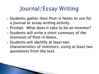 






Students gather their Post-it Notes to use for
a journal or essay writing activity.
Prompt: What does it take to be an inventor?
Students will write a short summary of the
invention of Post-it Notes.
Students will identify at least two
characteristics of inventors, using at least two
quotations from the text.

 