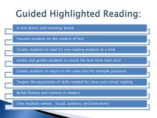 Is text driven and meaning-based
Focuses students on the context of text
Guides students to read for one reading purpose at a time

Invites and guides students to revisit the text more than once
Guides students to return to the same text for multiple purposes
Targets the acquisition of skills needed for close and critical reading
Builds fluency and stamina in readers
Uses multiple senses: visual, auditory, and kinesthetic

 