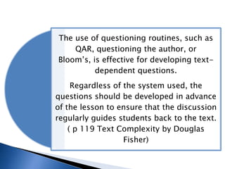 The use of questioning routines, such as
QAR, questioning the author, or
Bloom’s, is effective for developing textdependent questions.
Regardless of the system used, the
questions should be developed in advance
of the lesson to ensure that the discussion
regularly guides students back to the text.
( p 119 Text Complexity by Douglas
Fisher)

 